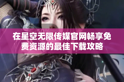 在星空无限传媒官网畅享免费资源的最佳下载攻略