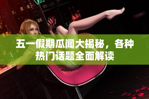 五一假期瓜闻大揭秘，各种热门话题全面解读