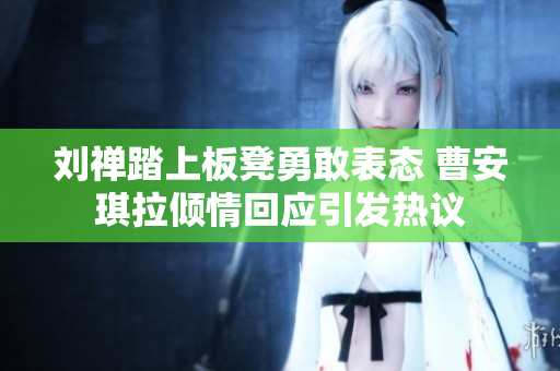刘禅踏上板凳勇敢表态 曹安琪拉倾情回应引发热议