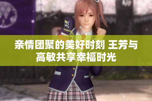 亲情团聚的美好时刻 王芳与高敏共享幸福时光