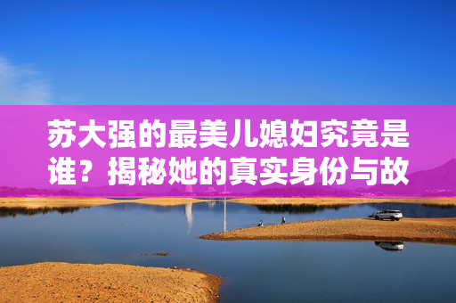 苏大强的最美儿媳妇究竟是谁？揭秘她的真实身份与故事