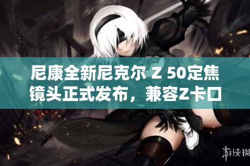 尼康全新尼克尔 Z 50定焦镜头正式发布，兼容Z卡口系统