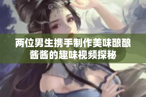 两位男生携手制作美味酿酿酱酱的趣味视频探秘
