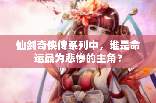 仙剑奇侠传系列中，谁是命运最为悲惨的主角？