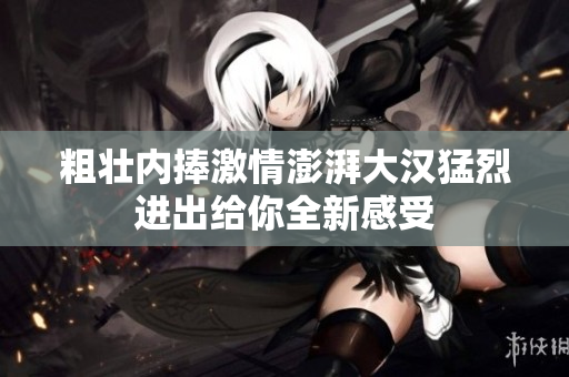 粗壮内捧激情澎湃大汉猛烈进出给你全新感受