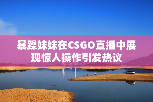 暴躁妹妹在CSGO直播中展现惊人操作引发热议