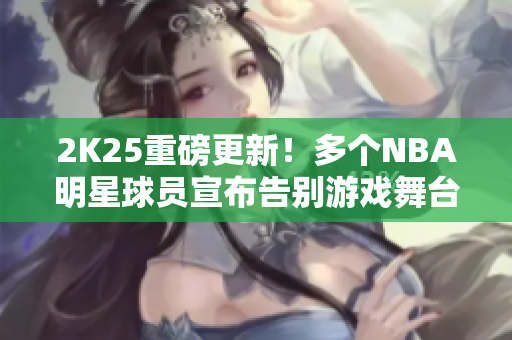 2K25重磅更新！多个NBA明星球员宣布告别游戏舞台