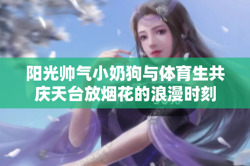 阳光帅气小奶狗与体育生共庆天台放烟花的浪漫时刻
