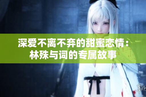 深爱不离不弃的甜蜜恋情：林殊与词的专属故事