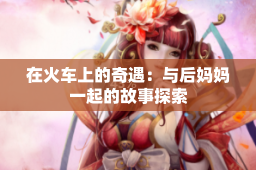 在火车上的奇遇：与后妈妈一起的故事探索