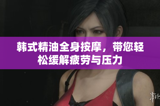 韩式精油全身按摩，带您轻松缓解疲劳与压力