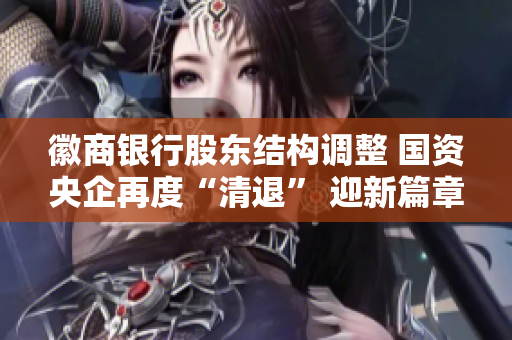 徽商银行股东结构调整 国资央企再度“清退” 迎新篇章