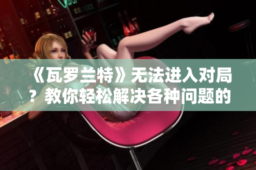 《瓦罗兰特》无法进入对局？教你轻松解决各种问题的方法！
