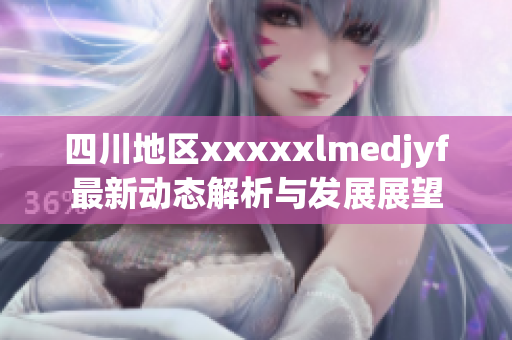 四川地区xxxxxlmedjyf最新动态解析与发展展望