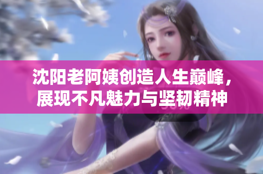 沈阳老阿姨创造人生巅峰，展现不凡魅力与坚韧精神