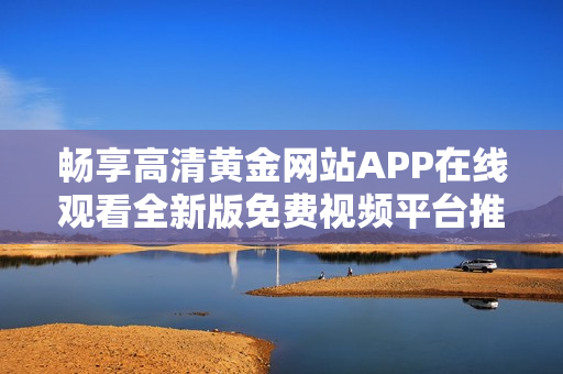 畅享高清黄金网站APP在线观看全新版免费视频平台推荐