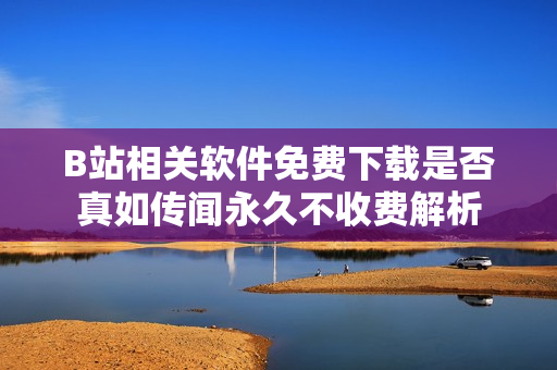 B站相关软件免费下载是否真如传闻永久不收费解析