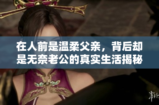 在人前是温柔父亲，背后却是无奈老公的真实生活揭秘