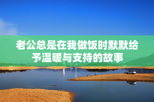老公总是在我做饭时默默给予温暖与支持的故事