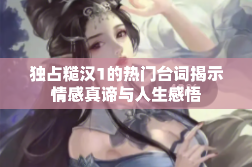 独占糙汉1的热门台词揭示情感真谛与人生感悟