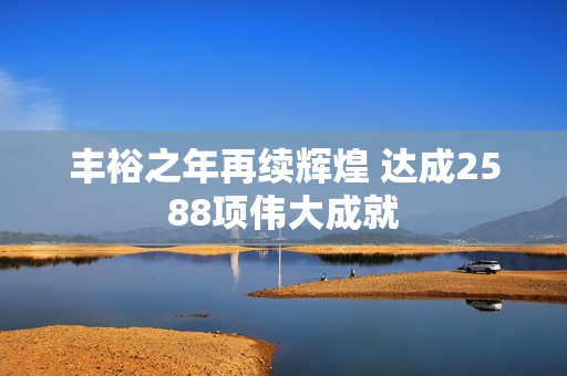 丰裕之年再续辉煌 达成2588项伟大成就