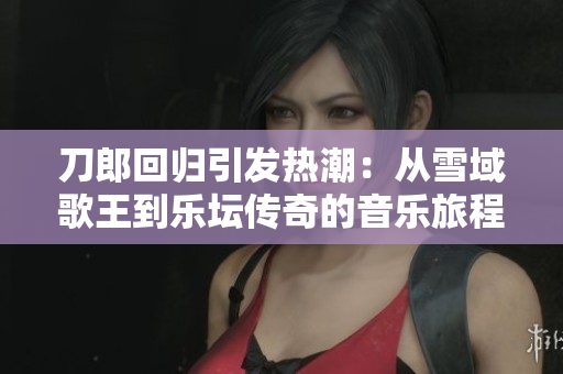 刀郎回归引发热潮：从雪域歌王到乐坛传奇的音乐旅程分析