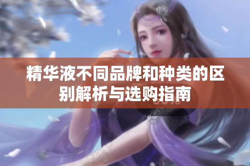 精华液不同品牌和种类的区别解析与选购指南