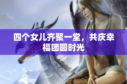四个女儿齐聚一堂，共庆幸福团圆时光