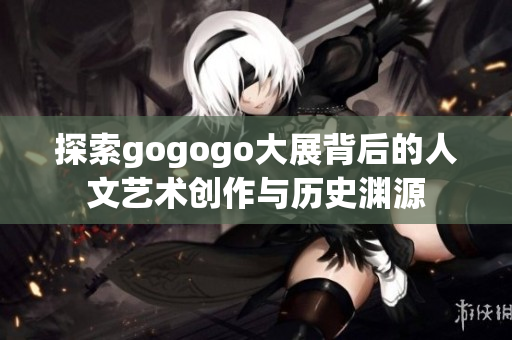 探索gogogo大展背后的人文艺术创作与历史渊源