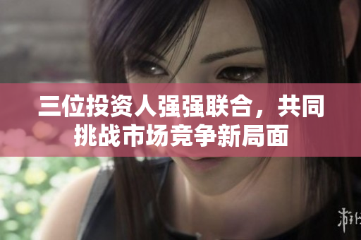 三位投资人强强联合，共同挑战市场竞争新局面