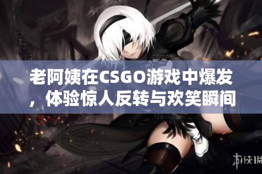 老阿姨在CSGO游戏中爆发，体验惊人反转与欢笑瞬间