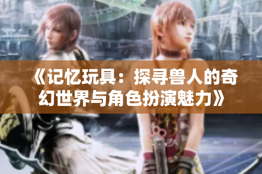 《记忆玩具：探寻兽人的奇幻世界与角色扮演魅力》