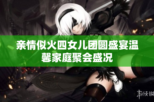 亲情似火四女儿团圆盛宴温馨家庭聚会盛况