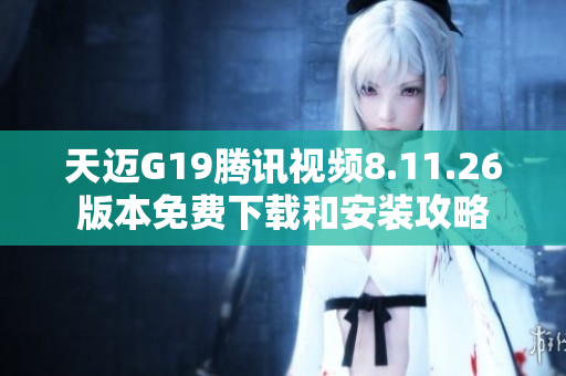 天迈G19腾讯视频8.11.26版本免费下载和安装攻略