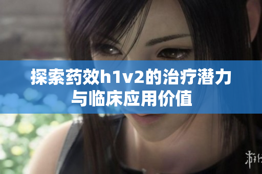 探索药效h1v2的治疗潜力与临床应用价值