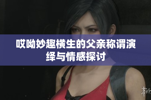 哎呦妙趣横生的父亲称谓演绎与情感探讨