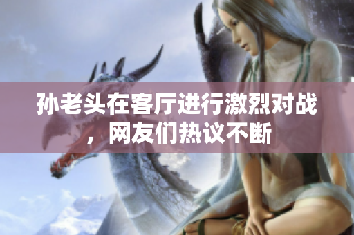 孙老头在客厅进行激烈对战，网友们热议不断