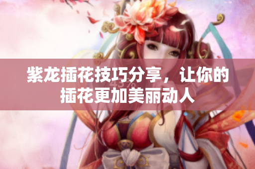 紫龙插花技巧分享，让你的插花更加美丽动人
