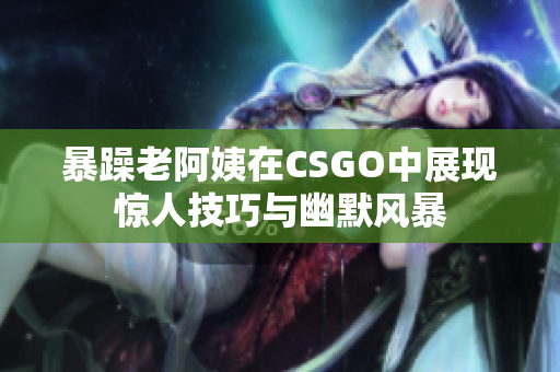 暴躁老阿姨在CSGO中展现惊人技巧与幽默风暴