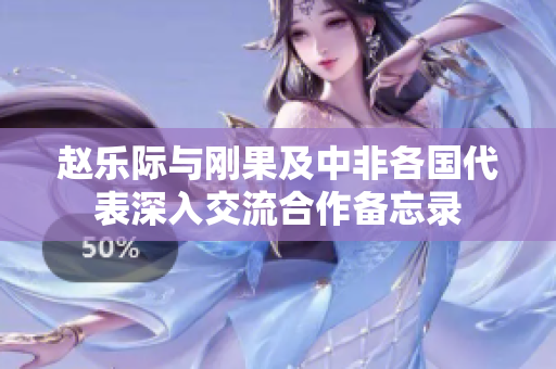 赵乐际与刚果及中非各国代表深入交流合作备忘录