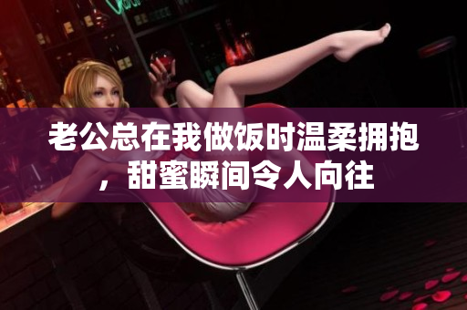 老公总在我做饭时温柔拥抱，甜蜜瞬间令人向往