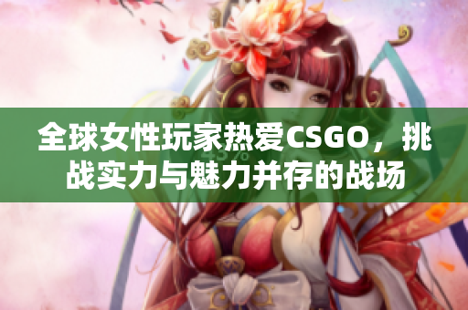 全球女性玩家热爱CSGO，挑战实力与魅力并存的战场