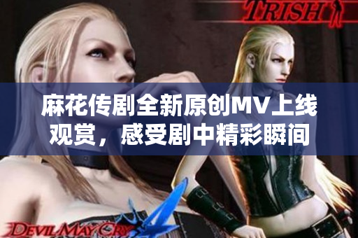 麻花传剧全新原创MV上线观赏，感受剧中精彩瞬间