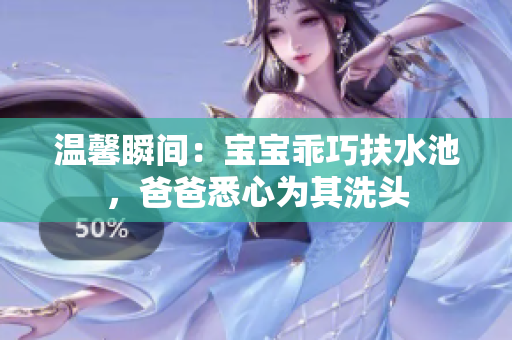 温馨瞬间：宝宝乖巧扶水池，爸爸悉心为其洗头