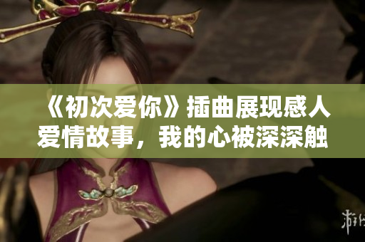《初次爱你》插曲展现感人爱情故事，我的心被深深触动