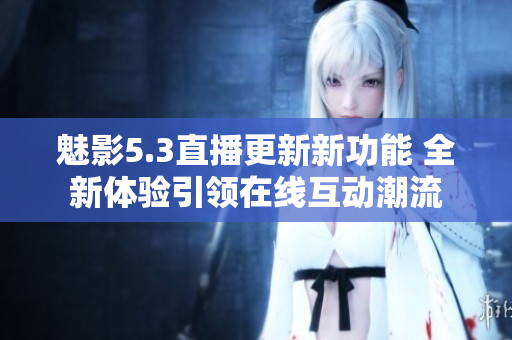 魅影5.3直播更新新功能 全新体验引领在线互动潮流