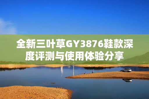 全新三叶草GY3876鞋款深度评测与使用体验分享