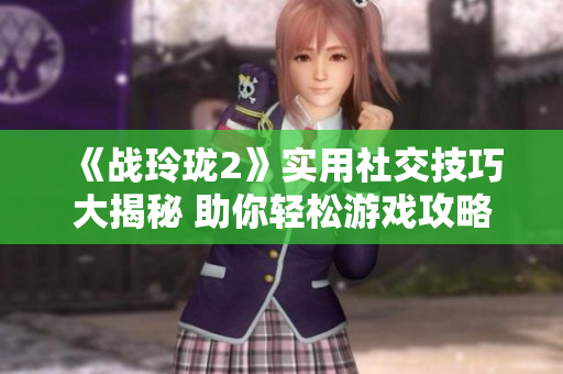 《战玲珑2》实用社交技巧大揭秘 助你轻松游戏攻略