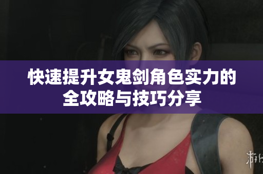 快速提升女鬼剑角色实力的全攻略与技巧分享