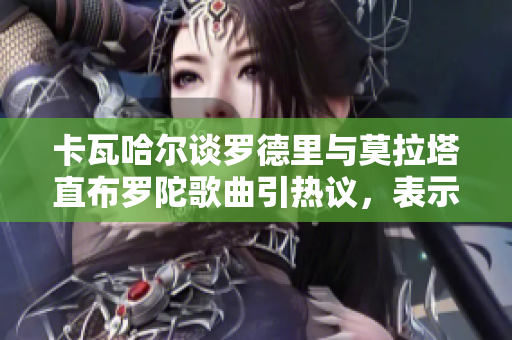 卡瓦哈尔谈罗德里与莫拉塔直布罗陀歌曲引热议，表示并无冒犯之意